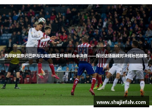 西甲联盟推迟巴萨与马竞的国王杯首回合半决赛——探讨这场巅峰对决背后的故事
