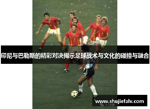 印尼与巴勒斯的精彩对决揭示足球战术与文化的碰撞与融合